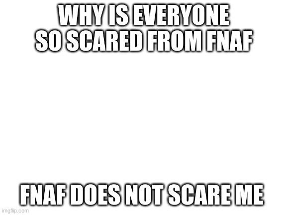 Blank White Template | WHY IS EVERYONE SO SCARED FROM FNAF; FNAF DOES NOT SCARE ME | image tagged in blank white template | made w/ Imgflip meme maker