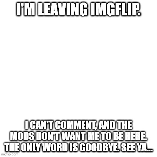 :( | I'M LEAVING IMGFLIP. I CAN'T COMMENT, AND THE MODS DON'T WANT ME TO BE HERE. THE ONLY WORD IS GOODBYE. SEE YA... | image tagged in memes,blank transparent square | made w/ Imgflip meme maker