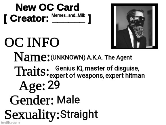 Might do more for my other ocs | Memes_and_Milk; (UNKNOWN) A.K.A. The Agent; Genius IQ, master of disguise, expert of weapons, expert hitman; 29; Male; Straight | image tagged in new oc card id,oh wow are you actually reading these tags,poggers | made w/ Imgflip meme maker