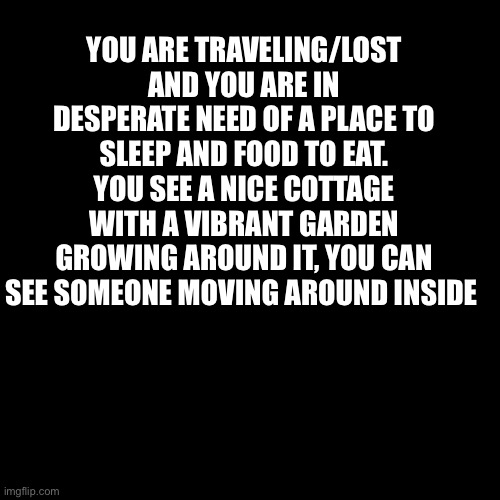 Blank Transparent Square Meme | YOU ARE TRAVELING/LOST AND YOU ARE IN DESPERATE NEED OF A PLACE TO SLEEP AND FOOD TO EAT. YOU SEE A NICE COTTAGE WITH A VIBRANT GARDEN GROWING AROUND IT, YOU CAN SEE SOMEONE MOVING AROUND INSIDE | image tagged in memes,blank transparent square | made w/ Imgflip meme maker