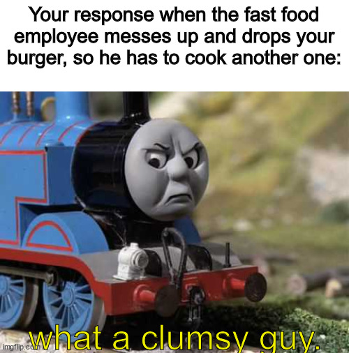 Angry Thomas | Your response when the fast food employee messes up and drops your burger, so he has to cook another one:; what a clumsy guy. | image tagged in angry thomas | made w/ Imgflip meme maker