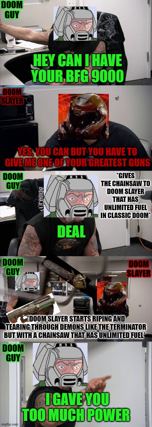 Doom guy and Doom slayer are trading | DOOM GUY; HEY CAN I HAVE YOUR BFG 9000; DOOM SLAYER; YES, YOU CAN BUT YOU HAVE TO GIVE ME ONE OF YOUR GREATEST GUNS; *GIVES THE CHAINSAW TO DOOM SLAYER THAT HAS UNLIMITED FUEL IN CLASSIC DOOM*; DOOM GUY; DEAL; DOOM GUY; DOOM SLAYER; *DOOM SLAYER STARTS RIPING AND TEARING THROUGH DEMONS LIKE THE TERMINATOR BUT WITH A CHAINSAW THAT HAS UNLIMITED FUEL*; DOOM GUY; I GAVE YOU TOO MUCH POWER | image tagged in doom guy and doom slayer having a argument,doom,doom 2016,doom eternal | made w/ Imgflip meme maker