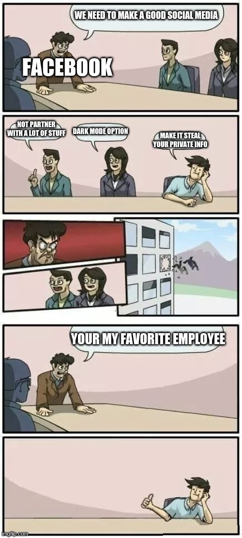 Boardroom Meeting Suggestion 2 | FACEBOOK; WE NEED TO MAKE A GOOD SOCIAL MEDIA; NOT PARTNER WITH A LOT OF STUFF; DARK MODE OPTION; MAKE IT STEAL YOUR PRIVATE INFO; YOUR MY FAVORITE EMPLOYEE | image tagged in boardroom meeting suggestion 2 | made w/ Imgflip meme maker