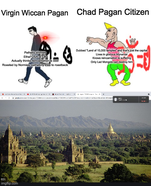 Chad Pagan Citizen; Virgin Wiccan Pagan; Dubbed "Land of 10,000 temples" and that's just the capital

Lives in glorious Mynamar

Knows reincarnation is suffering

Only Lad Mongols can destroy him; Pathetic shrines

Ether USA or UK

Actually thinks reincarnation is cool

Roasted by Normies, patheticly tries to roastback | image tagged in virgin vs chad | made w/ Imgflip meme maker