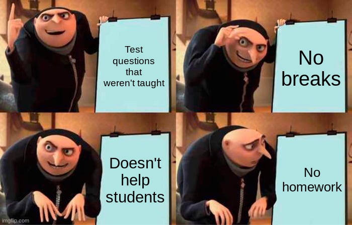My school |  Test questions that weren't taught; No breaks; Doesn't help students; No homework | image tagged in memes,gru's plan | made w/ Imgflip meme maker