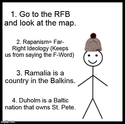 reference Page for the Next Meme review. | 1. Go to the RFB and look at the map. 2. Rapanism= Far- Right Ideology (Keeps us from saying the F-Word); 3. Ramalia is a country in the Balkins. 4. Duholm is a Baltic nation that owns St. Pete. | image tagged in memes,be like bill | made w/ Imgflip meme maker