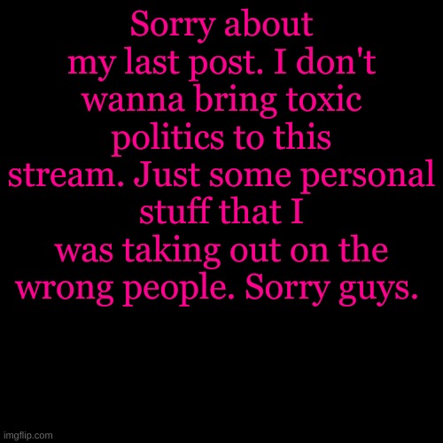 I shouldn't be bothering you with my problems. Sorry! <3 | Sorry about my last post. I don't wanna bring toxic politics to this stream. Just some personal stuff that I was taking out on the wrong people. Sorry guys. | image tagged in memes,blank transparent square | made w/ Imgflip meme maker