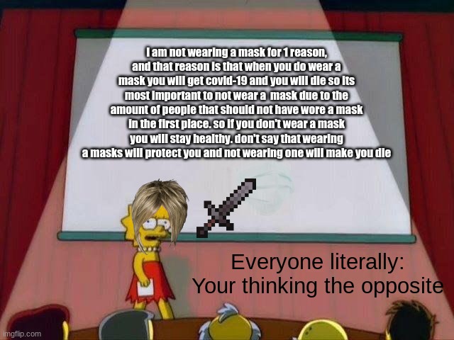 Lisa Simpson's Presentation | I am not wearing a mask for 1 reason, and that reason is that when you do wear a mask you will get covid-19 and you will die so its most important to not wear a  mask due to the amount of people that should not have wore a mask in the first place. so if you don't wear a mask you will stay healthy. don't say that wearing a masks will protect you and not wearing one will make you die; Everyone literally: Your thinking the opposite | image tagged in lisa simpson's presentation | made w/ Imgflip meme maker