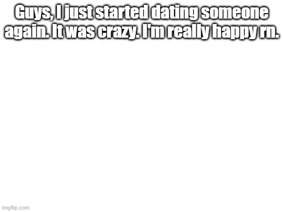 HOLY CRAP HOW DID I DO IT | Guys, I just started dating someone again. It was crazy. I'm really happy rn. | image tagged in blank white template | made w/ Imgflip meme maker