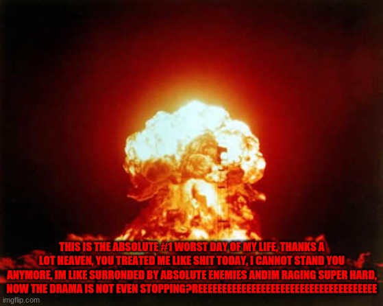 THATS IT! | THIS IS THE ABSOLUTE #1 WORST DAY OF MY LIFE, THANKS A LOT HEAVEN, YOU TREATED ME LIKE SHIT TODAY, I CANNOT STAND YOU ANYMORE, IM LIKE SURRONDED BY ABSOLUTE ENEMIES ANDIM RAGING SUPER HARD, NOW THE DRAMA IS NOT EVEN STOPPING?REEEEEEEEEEEEEEEEEEEEEEEEEEEEEEEEEEEEE | image tagged in memes,nuclear explosion | made w/ Imgflip meme maker