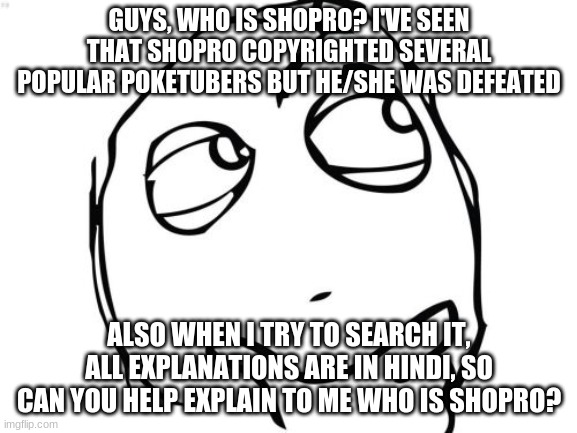 Shopro Unknown | GUYS, WHO IS SHOPRO? I'VE SEEN THAT SHOPRO COPYRIGHTED SEVERAL POPULAR POKETUBERS BUT HE/SHE WAS DEFEATED; ALSO WHEN I TRY TO SEARCH IT, ALL EXPLANATIONS ARE IN HINDI, SO CAN YOU HELP EXPLAIN TO ME WHO IS SHOPRO? | image tagged in memes,question rage face | made w/ Imgflip meme maker