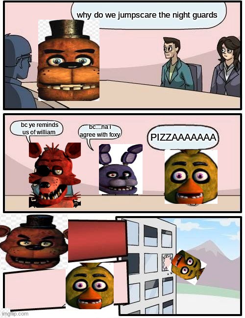 Boardroom Meeting Suggestion | why do we jumpscare the night guards; bc ye reminds us of william; bc....na i agree with foxy; PIZZAAAAAAA | image tagged in memes,boardroom meeting suggestion | made w/ Imgflip meme maker