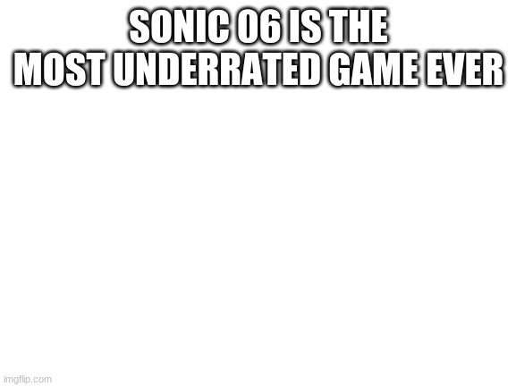 Blank White Template | SONIC 06 IS THE MOST UNDERRATED GAME EVER | image tagged in blank white template | made w/ Imgflip meme maker