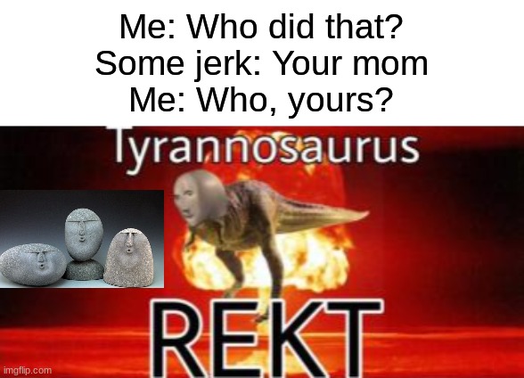 best response for any "your mom" joke | Me: Who did that?
Some jerk: Your mom
Me: Who, yours? | image tagged in tyrannosaurus rekt,oof stones,your mom | made w/ Imgflip meme maker