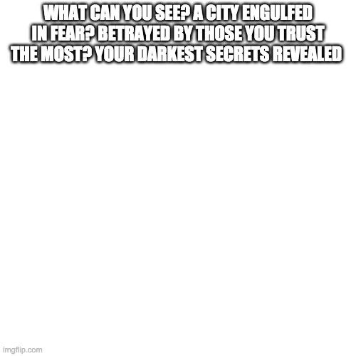 Blank Transparent Square | WHAT CAN YOU SEE? A CITY ENGULFED IN FEAR? BETRAYED BY THOSE YOU TRUST THE MOST? YOUR DARKEST SECRETS REVEALED | image tagged in memes,blank transparent square | made w/ Imgflip meme maker