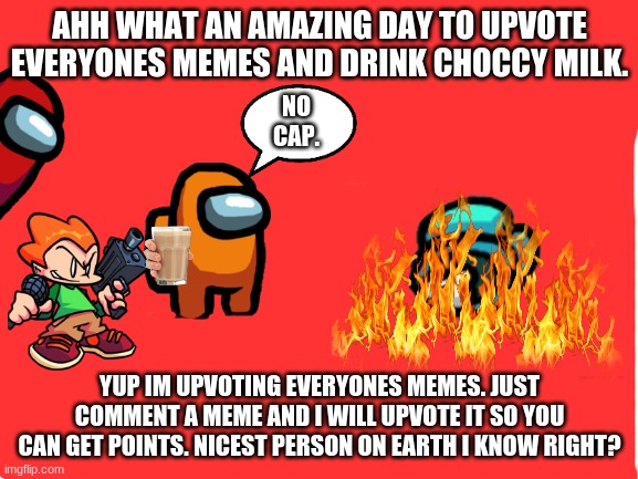 upvoting everyones memes! | AHH WHAT AN AMAZING DAY TO UPVOTE EVERYONES MEMES AND DRINK CHOCCY MILK. NO CAP. YUP IM UPVOTING EVERYONES MEMES. JUST COMMENT A MEME AND I WILL UPVOTE IT SO YOU CAN GET POINTS. NICEST PERSON ON EARTH I KNOW RIGHT? | image tagged in blank white template | made w/ Imgflip meme maker