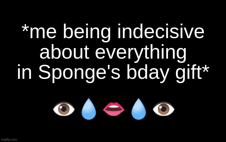 AEUGH- ISTFG- I'm supposed to be paying attention in skewl ;-; when have I ever tho- | *me being indecisive about everything in Sponge's bday gift*; 👁💧👄💧👁 | image tagged in black | made w/ Imgflip meme maker