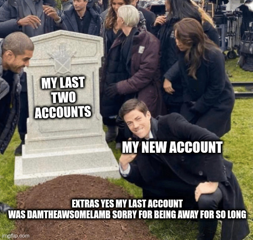 Grant Gustin over grave | MY LAST TWO ACCOUNTS; MY NEW ACCOUNT; EXTRAS YES MY LAST ACCOUNT WAS DAMTHEAWSOMELAMB SORRY FOR BEING AWAY FOR SO LONG | image tagged in grant gustin over grave | made w/ Imgflip meme maker