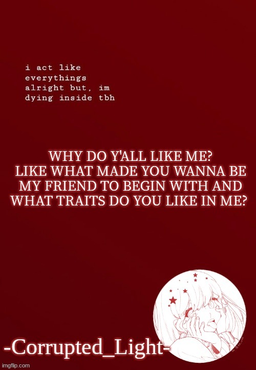 stillmd high also hahahns | WHY DO Y'ALL LIKE ME? LIKE WHAT MADE YOU WANNA BE MY FRIEND TO BEGIN WITH AND WHAT TRAITS DO YOU LIKE IN ME? | image tagged in corrupted light's template | made w/ Imgflip meme maker
