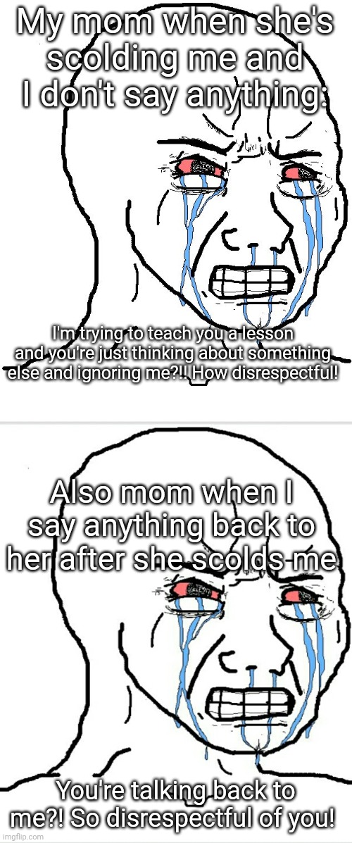 Angry Wojak | My mom when she's scolding me and I don't say anything:; I'm trying to teach you a lesson and you're just thinking about something else and ignoring me?!! How disrespectful! Also mom when I say anything back to her after she scolds me; You're talking back to me?! So disrespectful of you! | image tagged in angry wojak | made w/ Imgflip meme maker