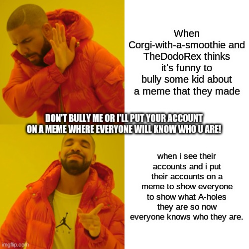 WATCH YOUR BACK! | When Corgi-with-a-smoothie and TheDodoRex thinks it's funny to bully some kid about a meme that they made; DON'T BULLY ME OR I'LL PUT YOUR ACCOUNT ON A MEME WHERE EVERYONE WILL KNOW WHO U ARE! when i see their accounts and i put their accounts on a meme to show everyone to show what A-holes they are so now everyone knows who they are. | image tagged in memes,drake hotline bling | made w/ Imgflip meme maker