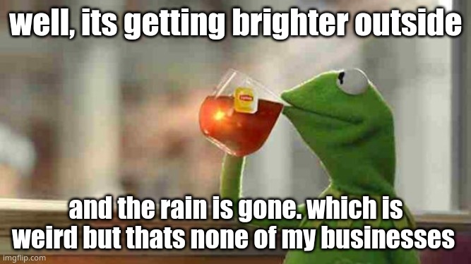 Kermit sipping tea | well, its getting brighter outside; and the rain is gone. which is weird but thats none of my businesses | image tagged in kermit sipping tea | made w/ Imgflip meme maker