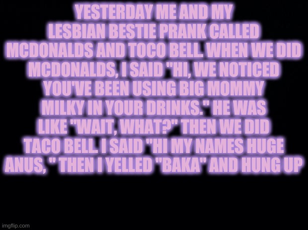 Yet another story | YESTERDAY ME AND MY LESBIAN BESTIE PRANK CALLED MCDONALDS AND TOCO BELL. WHEN WE DID MCDONALDS, I SAID "HI, WE NOTICED YOU'VE BEEN USING BIG MOMMY MILKY IN YOUR DRINKS." HE WAS LIKE "WAIT, WHAT?" THEN WE DID TACO BELL. I SAID "HI MY NAMES HUGE ANUS, " THEN I YELLED "BAKA" AND HUNG UP | image tagged in black background | made w/ Imgflip meme maker