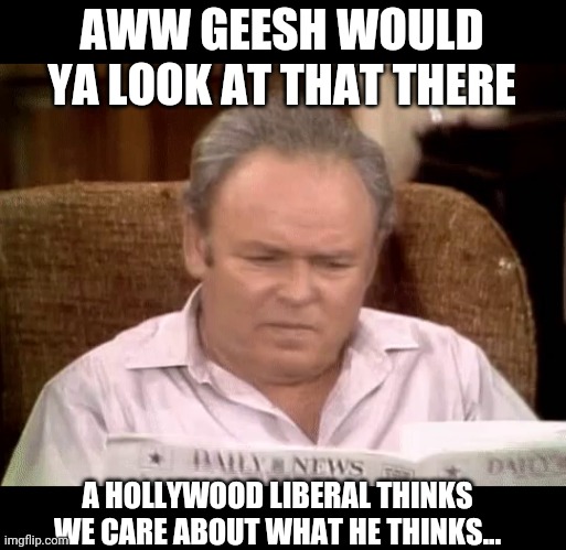 Archie Bunker for President... | AWW GEESH WOULD YA LOOK AT THAT THERE; A HOLLYWOOD LIBERAL THINKS WE CARE ABOUT WHAT HE THINKS... | image tagged in hollywood liberals,archie bunker | made w/ Imgflip meme maker