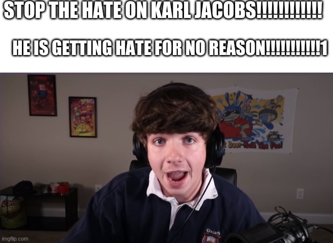 Stop Hating On Karl Jacobs!!!!!!!!!!!!!!!!!! | STOP THE HATE ON KARL JACOBS!!!!!!!!!!!! HE IS GETTING HATE FOR NO REASON!!!!!!!!!!!1 | image tagged in blank white template | made w/ Imgflip meme maker