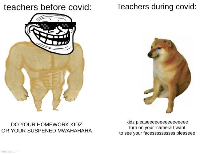 Covid changes everyone. | teachers before covid:; Teachers during covid:; DO YOUR HOMEWORK KIDZ OR YOUR SUSPENED MWAHAHAHA; kidz pleaseeeeeeeeeeeeeeee turn on your  camera I want to see your facessssssssss pleaseee | image tagged in memes,buff doge vs cheems | made w/ Imgflip meme maker