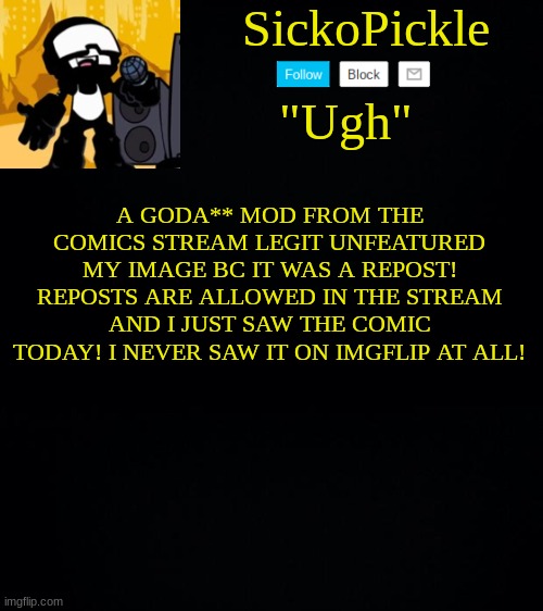 sorry if im toxic BUT IM JUST SO MAD | A GODA** MOD FROM THE COMICS STREAM LEGIT UNFEATURED MY IMAGE BC IT WAS A REPOST! REPOSTS ARE ALLOWED IN THE STREAM AND I JUST SAW THE COMIC TODAY! I NEVER SAW IT ON IMGFLIP AT ALL! | image tagged in sickopickle's tankman temp | made w/ Imgflip meme maker