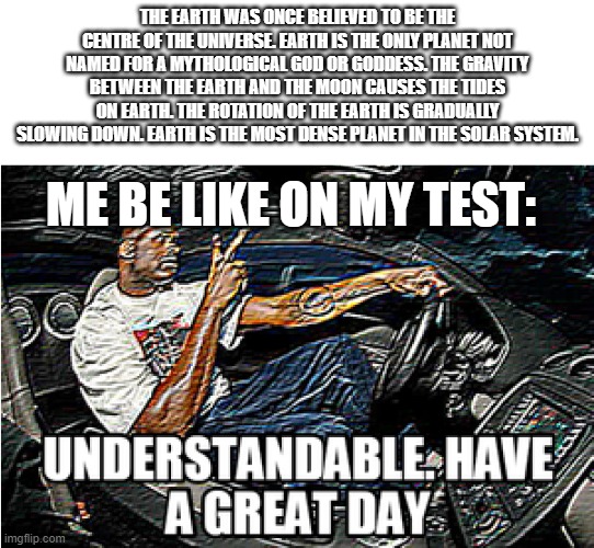 test be hard>:) | THE EARTH WAS ONCE BELIEVED TO BE THE CENTRE OF THE UNIVERSE. EARTH IS THE ONLY PLANET NOT NAMED FOR A MYTHOLOGICAL GOD OR GODDESS. THE GRAVITY BETWEEN THE EARTH AND THE MOON CAUSES THE TIDES ON EARTH. THE ROTATION OF THE EARTH IS GRADUALLY SLOWING DOWN. EARTH IS THE MOST DENSE PLANET IN THE SOLAR SYSTEM. ME BE LIKE ON MY TEST: | image tagged in understandable have a great day | made w/ Imgflip meme maker
