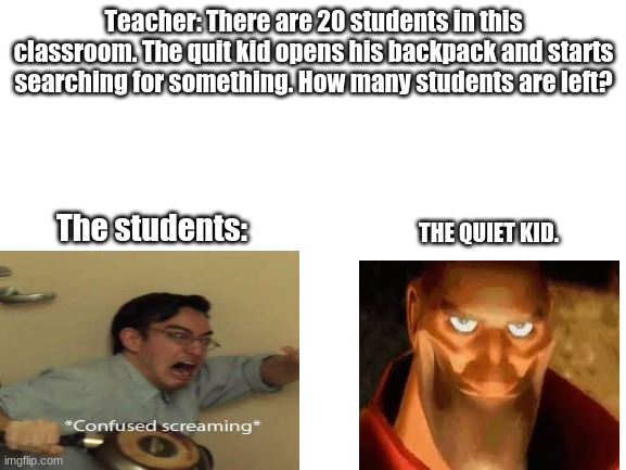 Heh heh heh | Teacher: There are 20 students in this classroom. The quit kid opens his backpack and starts searching for something. How many students are left? THE QUIET KID. The students: | image tagged in blank white template | made w/ Imgflip meme maker