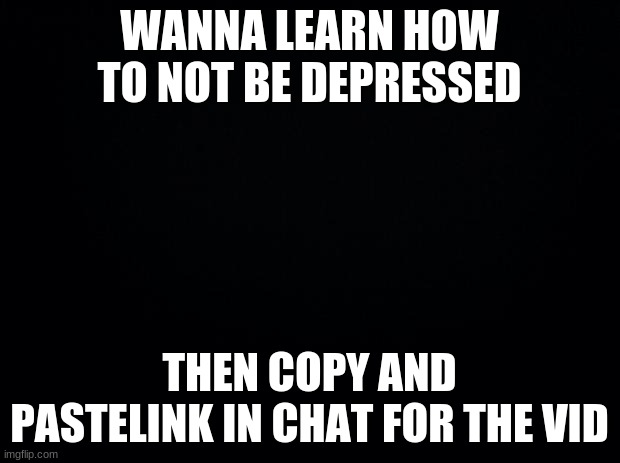 Black background | WANNA LEARN HOW TO NOT BE DEPRESSED; THEN COPY AND PASTELINK IN CHAT FOR THE VID | image tagged in black background | made w/ Imgflip meme maker