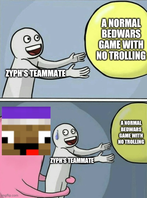 Zyph Meme 4 | A NORMAL BEDWARS GAME WITH NO TROLLING; ZYPH'S TEAMMATE; A NORMAL BEDWARS GAME WITH NO TROLLING; ZYPH'S TEAMMATE | image tagged in memes,running away balloon | made w/ Imgflip meme maker