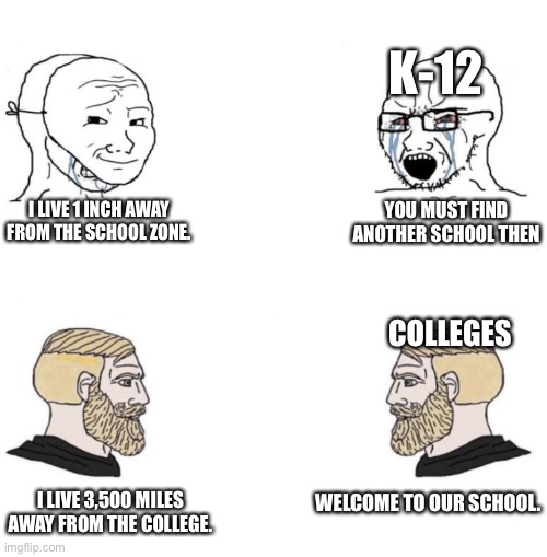 Schools be like | K-12; I LIVE 1 INCH AWAY FROM THE SCHOOL ZONE. YOU MUST FIND ANOTHER SCHOOL THEN; COLLEGES; I LIVE 3,500 MILES AWAY FROM THE COLLEGE. WELCOME TO OUR SCHOOL. | image tagged in chad we know | made w/ Imgflip meme maker