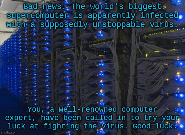 Server Racks | Bad news. The world's biggest supercomputer is apparently infected with a supposedly unstoppable virus. You, a well-renowned computer expert, have been called in to try your luck at fighting the virus. Good luck. | image tagged in server racks | made w/ Imgflip meme maker