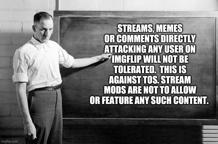 Read the TOS | STREAMS, MEMES OR COMMENTS DIRECTLY ATTACKING ANY USER ON IMGFLIP WILL NOT BE TOLERATED.  THIS IS AGAINST TOS. STREAM MODS ARE NOT TO ALLOW OR FEATURE ANY SUCH CONTENT. | image tagged in chalkboard | made w/ Imgflip meme maker