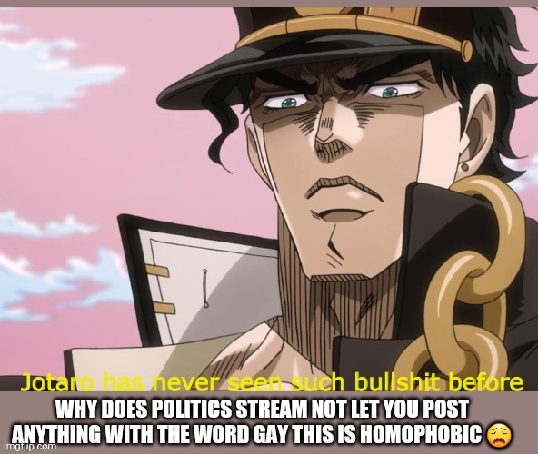 Gay gay homosexual gay | WHY DOES POLITICS STREAM NOT LET YOU POST ANYTHING WITH THE WORD GAY THIS IS HOMOPHOBIC 😩 | image tagged in jotaro has never seen such bullshit before,gay,jjba,bullshit,politics suck,homosexual | made w/ Imgflip meme maker