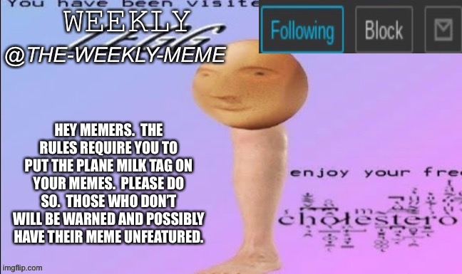 (Announcement)Please follow the rules | HEY MEMERS.  THE RULES REQUIRE YOU TO PUT THE PLANE MILK TAG ON YOUR MEMES.  PLEASE DO SO.  THOSE WHO DON’T WILL BE WARNED AND POSSIBLY HAVE THEIR MEME UNFEATURED. | image tagged in weekly meme announcement,plane milk | made w/ Imgflip meme maker