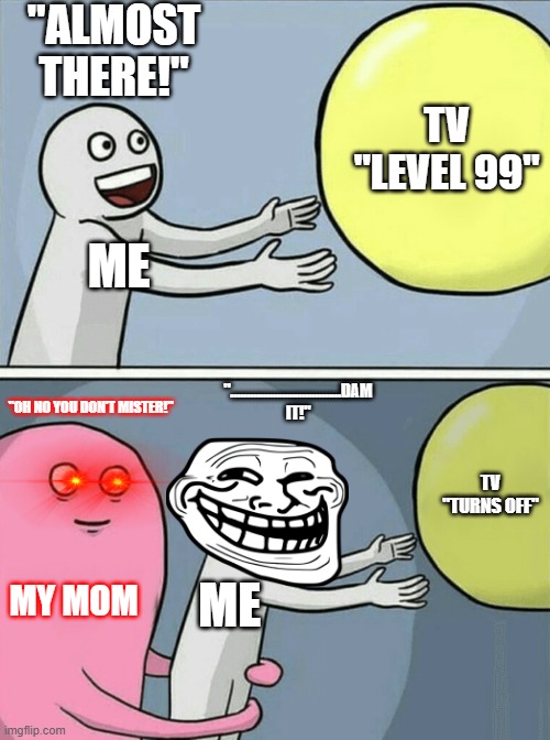 To Late..................... | "ALMOST THERE!"; TV "LEVEL 99"; ME; "..................................DAM IT!"; "OH NO YOU DON'T MISTER!"; TV "TURNS OFF"; MY MOM; ME | image tagged in memes,running away balloon | made w/ Imgflip meme maker