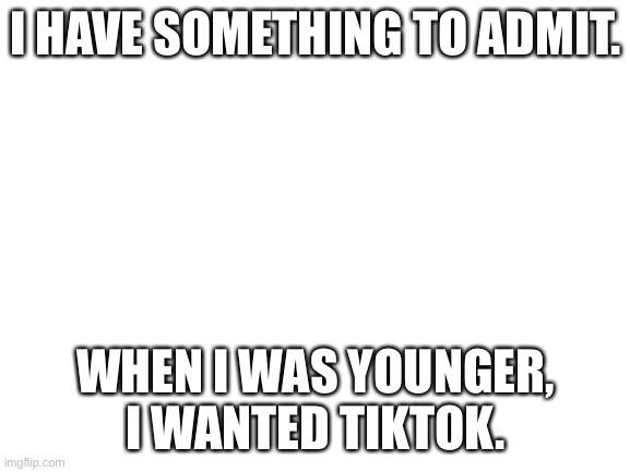 Blank White Template | I HAVE SOMETHING TO ADMIT. WHEN I WAS YOUNGER, I WANTED TIKTOK. | image tagged in blank white template | made w/ Imgflip meme maker