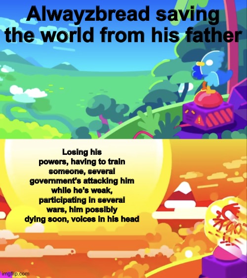 It’s...a mess | Alwayzbread saving the world from his father; Losing his powers, having to train someone, several government’s attacking him while he’s weak, participating in several wars, him possibly dying soon, voices in his head | image tagged in kurzgesagt explosion | made w/ Imgflip meme maker