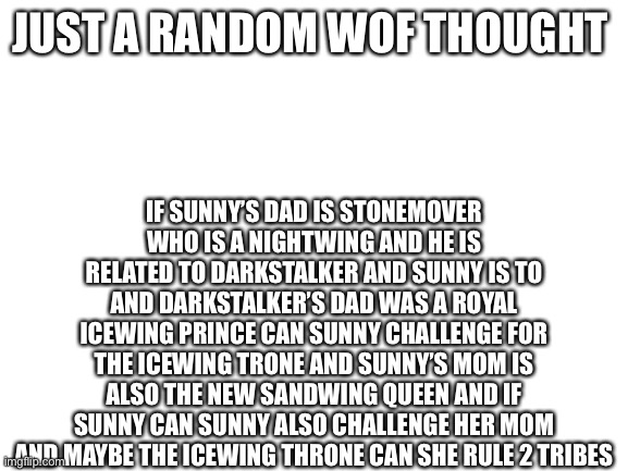 Random WoF thought | IF SUNNY’S DAD IS STONEMOVER WHO IS A NIGHTWING AND HE IS RELATED TO DARKSTALKER AND SUNNY IS TO AND DARKSTALKER’S DAD WAS A ROYAL ICEWING PRINCE CAN SUNNY CHALLENGE FOR THE ICEWING TRONE AND SUNNY’S MOM IS ALSO THE NEW SANDWING QUEEN AND IF SUNNY CAN SUNNY ALSO CHALLENGE HER MOM AND MAYBE THE ICEWING THRONE CAN SHE RULE 2 TRIBES; JUST A RANDOM WOF THOUGHT | image tagged in blank white template,wings of fire | made w/ Imgflip meme maker