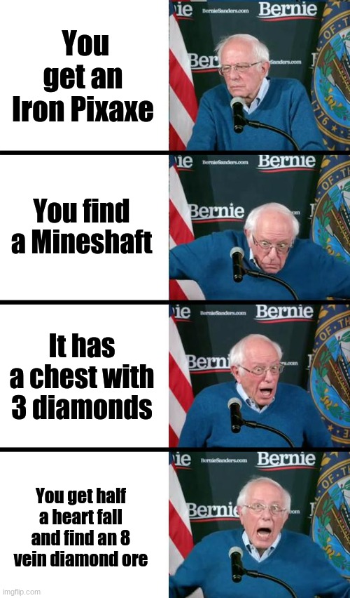 Bernie Sanders reaction | You get an Iron Pixaxe; You find a Mineshaft; It has a chest with 3 diamonds; You get half a heart fall and find an 8 vein diamond ore | image tagged in bernie sanders reaction | made w/ Imgflip meme maker