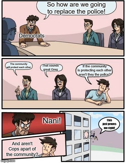 Democrats be like | So how are we going to replace the police! Democrats; The community will protect each other; That sounds great Greg; If the community is protecting each other aren't they the police? Nani! This just proves me right! And aren't Cops apart of the community? | image tagged in memes,boardroom meeting suggestion | made w/ Imgflip meme maker