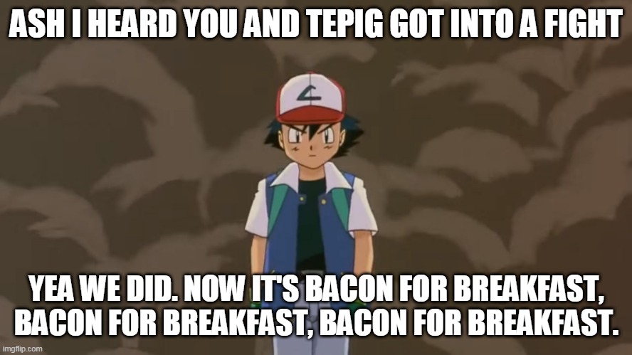 Ash Ketchum, 10 year old bad ass. | ASH I HEARD YOU AND TEPIG GOT INTO A FIGHT; YEA WE DID. NOW IT'S BACON FOR BREAKFAST, BACON FOR BREAKFAST, BACON FOR BREAKFAST. | image tagged in ash ketchum 10 year old bad ass | made w/ Imgflip meme maker