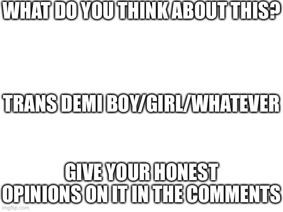 Blank White Template | WHAT DO YOU THINK ABOUT THIS? TRANS DEMI BOY/GIRL/WHATEVER; GIVE YOUR HONEST OPINIONS ON IT IN THE COMMENTS | image tagged in blank white template | made w/ Imgflip meme maker