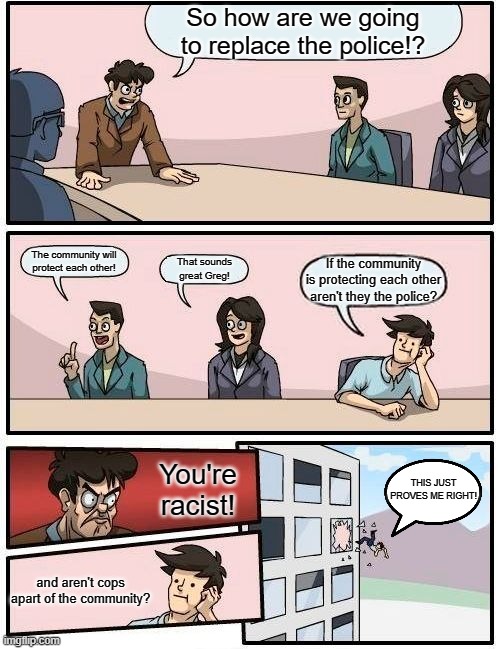 Democrats Be Like | So how are we going to replace the police!? The community will protect each other! That sounds great Greg! If the community is protecting each other aren't they the police? You're racist! THIS JUST PROVES ME RIGHT! and aren't cops apart of the community? | image tagged in memes,boardroom meeting suggestion | made w/ Imgflip meme maker