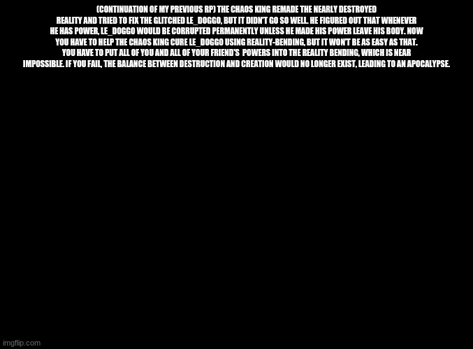 blank black | (CONTINUATION OF MY PREVIOUS RP) THE CHAOS KING REMADE THE NEARLY DESTROYED REALITY AND TRIED TO FIX THE GLITCHED LE_DOGGO, BUT IT DIDN'T GO SO WELL. HE FIGURED OUT THAT WHENEVER HE HAS POWER, LE_DOGGO WOULD BE CORRUPTED PERMANENTLY UNLESS HE MADE HIS POWER LEAVE HIS BODY. NOW YOU HAVE TO HELP THE CHAOS KING CURE LE_DOGGO USING REALITY-BENDING, BUT IT WON'T BE AS EASY AS THAT. YOU HAVE TO PUT ALL OF YOU AND ALL OF YOUR FRIEND'S  POWERS INTO THE REALITY BENDING, WHICH IS NEAR IMPOSSIBLE. IF YOU FAIL, THE BALANCE BETWEEN DESTRUCTION AND CREATION WOULD NO LONGER EXIST, LEADING TO AN APOCALYPSE. | image tagged in blank black | made w/ Imgflip meme maker